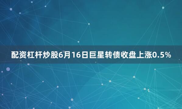 配资杠杆炒股6月16日巨星转债收盘上涨0.5%