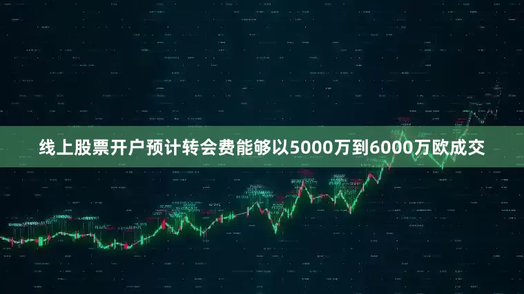 线上股票开户预计转会费能够以5000万到6000万欧成交