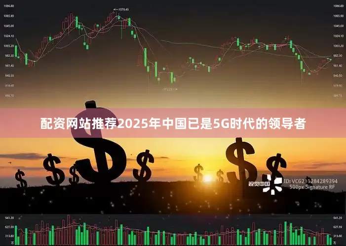 配资网站推荐2025年中国已是5G时代的领导者