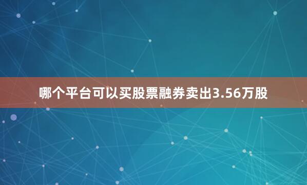 哪个平台可以买股票融券卖出3.56万股