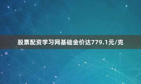 股票配资学习网基础金价达779.1元/克