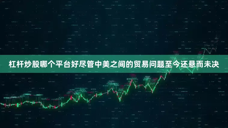 杠杆炒股哪个平台好尽管中美之间的贸易问题至今还悬而未决