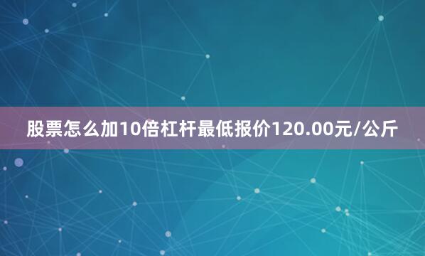 股票怎么加10倍杠杆最低报价120.00元/公斤