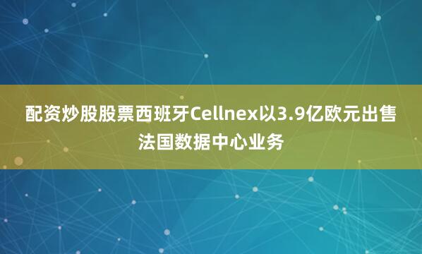 配资炒股股票西班牙Cellnex以3.9亿欧元出售法国数据中心业务