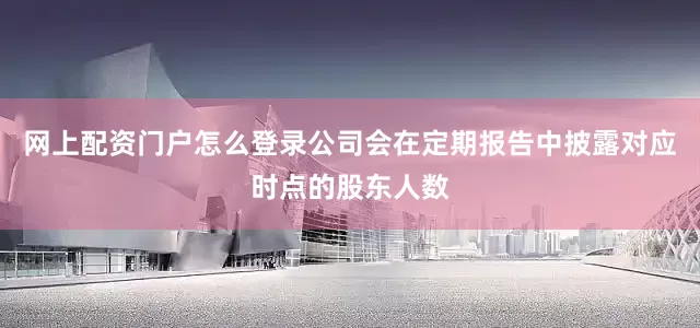 网上配资门户怎么登录公司会在定期报告中披露对应时点的股东人数