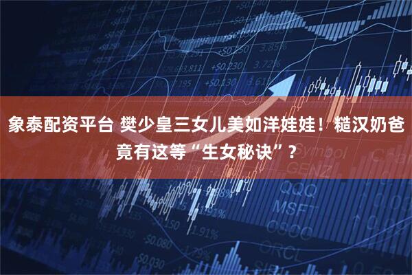 象泰配资平台 樊少皇三女儿美如洋娃娃！糙汉奶爸竟有这等“生女秘诀”？