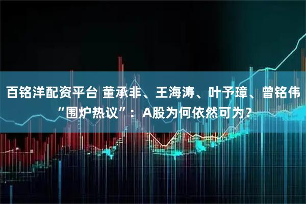 百铭洋配资平台 董承非、王海涛、叶予璋、曾铭伟“围炉热议”：A股为何依然可为？