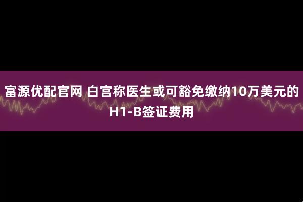 富源优配官网 白宫称医生或可豁免缴纳10万美元的H1-B签证费用