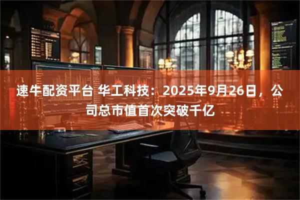 速牛配资平台 华工科技:2025年9月26日,公司总市值首次突破千亿