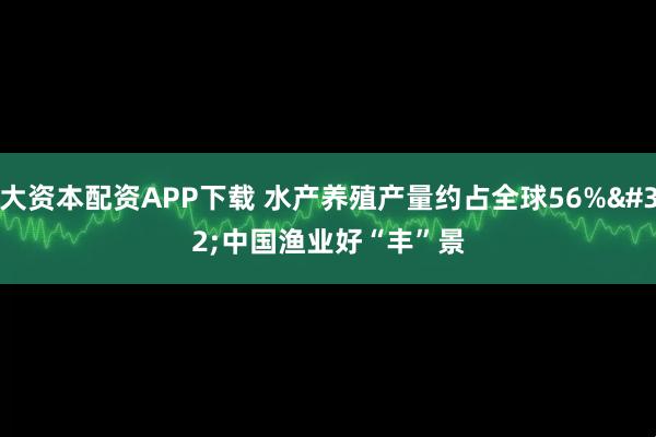 大资本配资APP下载 水产养殖产量约占全球56% 中国渔业好“丰”景