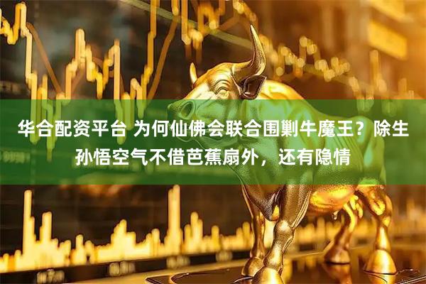 华合配资平台 为何仙佛会联合围剿牛魔王?除生孙悟空气不借芭蕉扇外,还有隐情