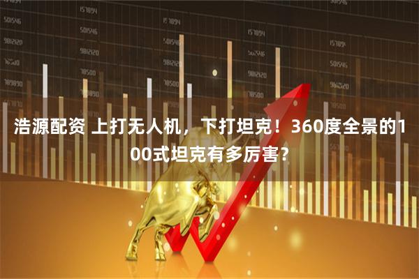 浩源配资 上打无人机,下打坦克!360度全景的100式坦克有多厉害?