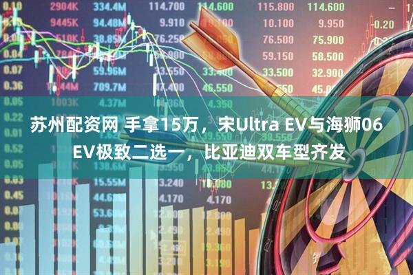 苏州配资网 手拿15万,宋Ultra EV与海狮06 EV极致二选一,比亚迪双车型齐发