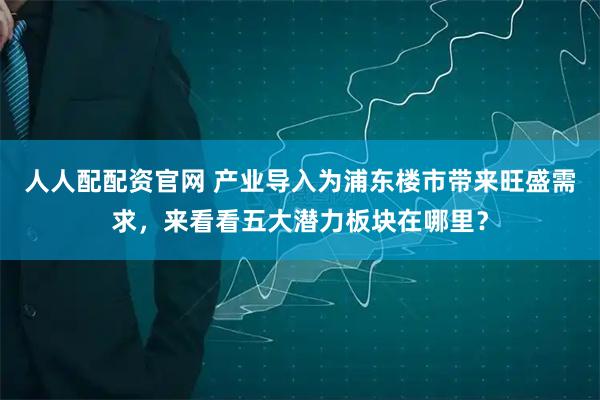 人人配配资官网 产业导入为浦东楼市带来旺盛需求，来看看五大潜力板块在哪里？