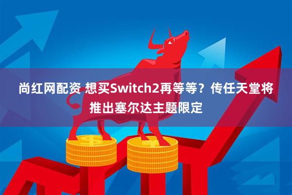 尚红网配资 想买Switch2再等等？传任天堂将推出塞尔达主题限定