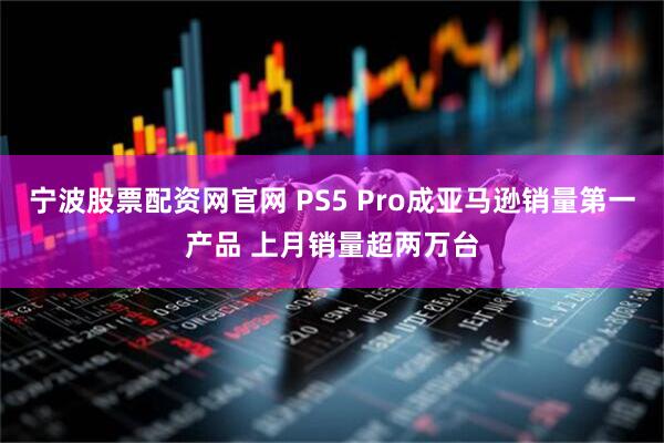 宁波股票配资网官网 PS5 Pro成亚马逊销量第一产品 上月销量超两万台