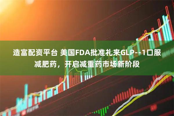 造富配资平台 美国FDA批准礼来GLP--1口服减肥药，开启减重药市场新阶段