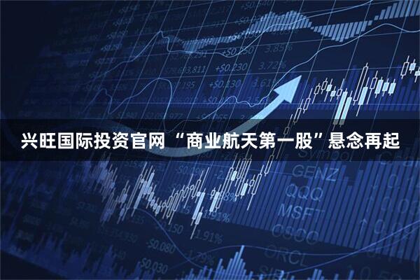 兴旺国际投资官网 “商业航天第一股”悬念再起