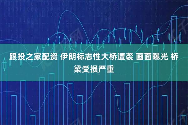 跟投之家配资 伊朗标志性大桥遭袭 画面曝光 桥梁受损严重