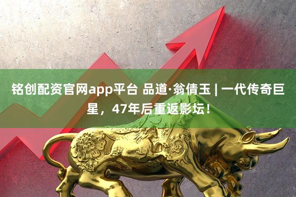 铭创配资官网app平台 品道·翁倩玉 | 一代传奇巨星，47年后重返影坛！