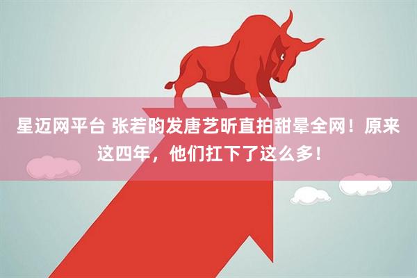 星迈网平台 张若昀发唐艺昕直拍甜晕全网！原来这四年，他们扛下了这么多！