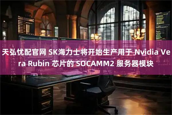 天弘忧配官网 SK海力士将开始生产用于 Nvidia Vera Rubin 芯片的 SOCAMM2 服务器模块