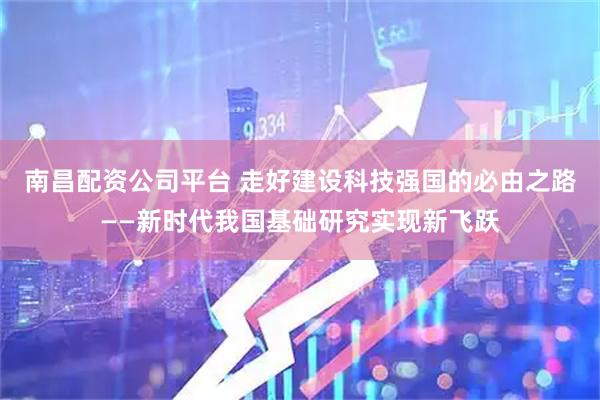 南昌配资公司平台 走好建设科技强国的必由之路——新时代我国基础研究实现新飞跃