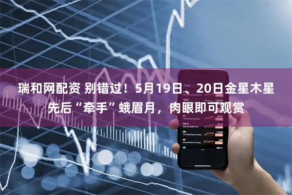 瑞和网配资 别错过！5月19日、20日金星木星先后“牵手”蛾眉月，肉眼即可观赏