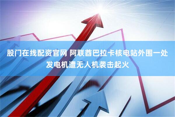 股门在线配资官网 阿联酋巴拉卡核电站外围一处发电机遭无人机袭击起火