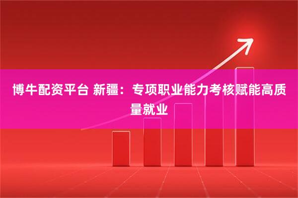 博牛配资平台 新疆:专项职业能力考核赋能高质量就业