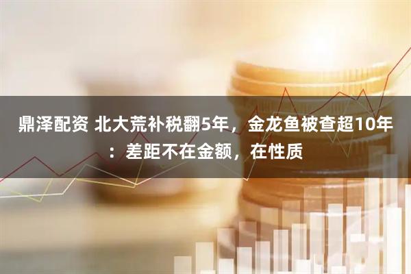 鼎泽配资 北大荒补税翻5年，金龙鱼被查超10年：差距不在金额，在性质