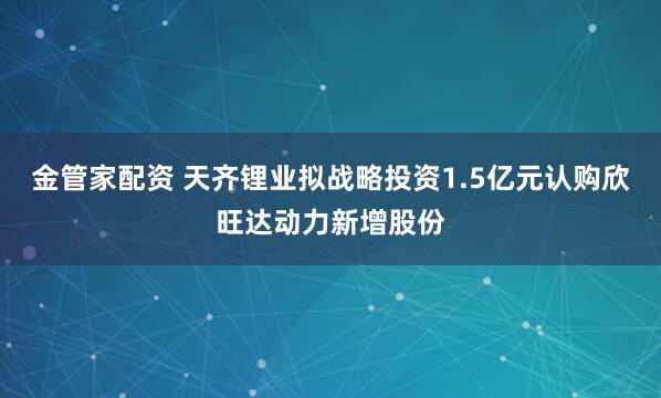 金管家配资 天齐锂业拟战略投资1.5亿元认购欣旺达动力新增股份