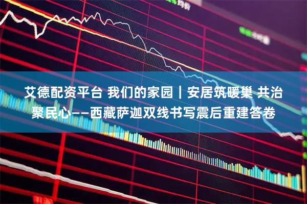 艾德配资平台 我们的家园｜安居筑暖巢 共治聚民心——西藏萨迦双线书写震后重建答卷