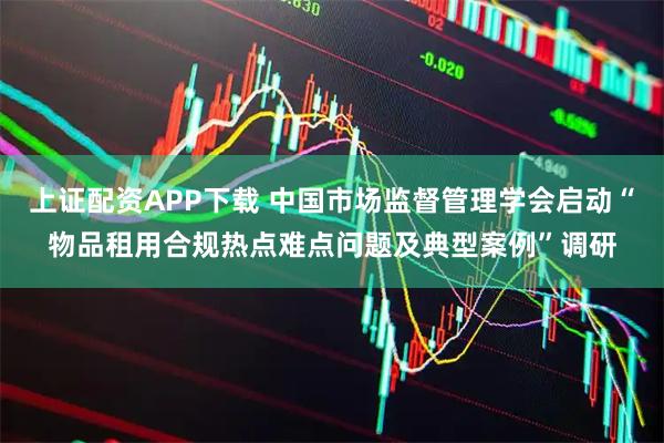 上证配资APP下载 中国市场监督管理学会启动“物品租用合规热点难点问题及典型案例”调研