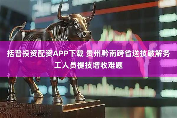 括普投资配资APP下载 贵州黔南跨省送技破解务工人员提技增收难题
