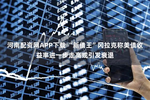 河南配资网APP下载 “新债王”冈拉克称美债收益率进一步走高或引发衰退