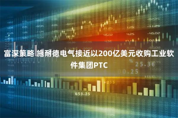 富深策略 施耐德电气接近以200亿美元收购工业软件集团PTC